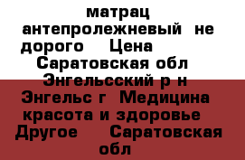 матрац антепролежневый. не дорого! › Цена ­ 4 000 - Саратовская обл., Энгельсский р-н, Энгельс г. Медицина, красота и здоровье » Другое   . Саратовская обл.